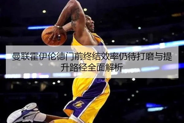 曼联霍伊伦德门前终结效率仍待打磨与提升路径全面解析
