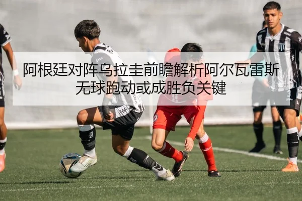 阿根廷对阵乌拉圭前瞻解析阿尔瓦雷斯无球跑动或成胜负关键